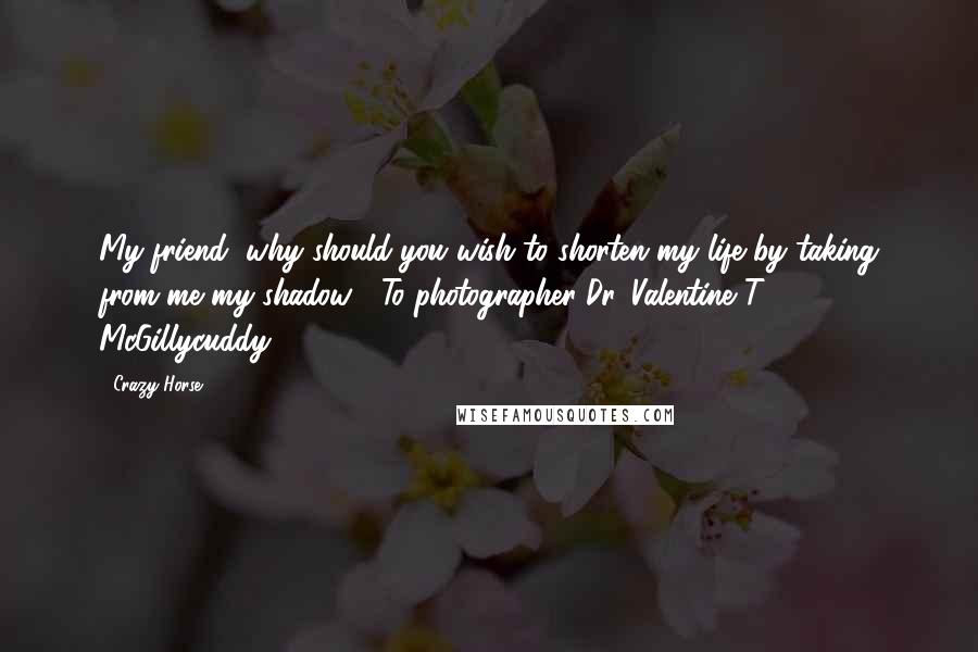 Crazy Horse Quotes: My friend, why should you wish to shorten my life by taking from me my shadow? (To photographer Dr. Valentine T. McGillycuddy.)