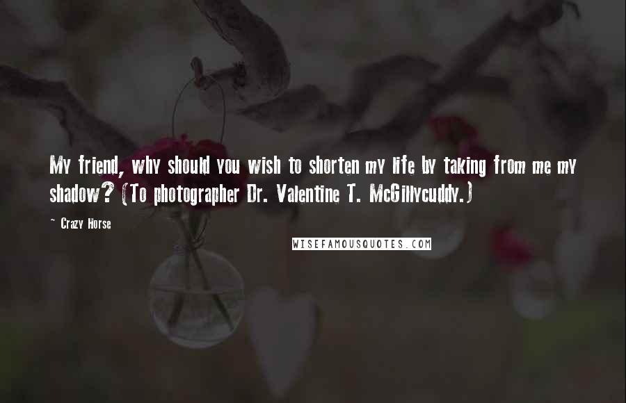 Crazy Horse Quotes: My friend, why should you wish to shorten my life by taking from me my shadow? (To photographer Dr. Valentine T. McGillycuddy.)