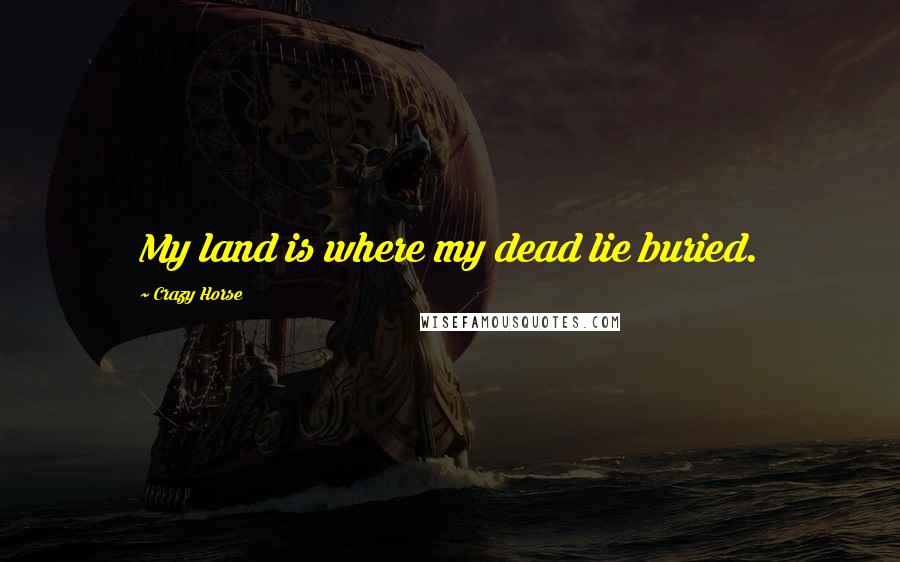 Crazy Horse Quotes: My land is where my dead lie buried.