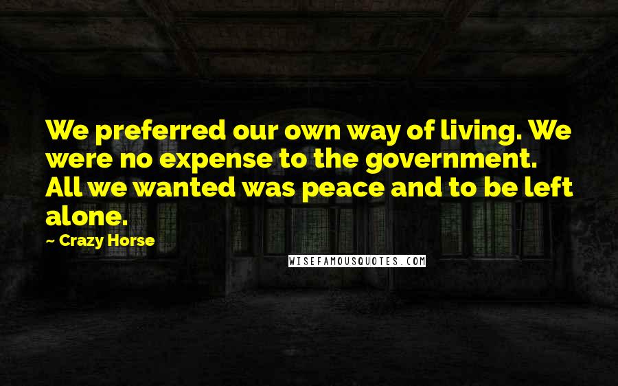 Crazy Horse Quotes: We preferred our own way of living. We were no expense to the government. All we wanted was peace and to be left alone.