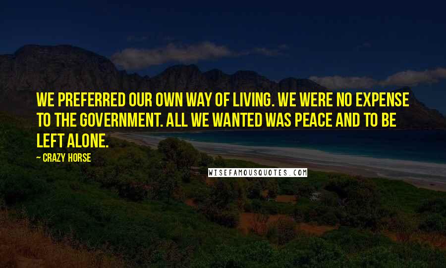 Crazy Horse Quotes: We preferred our own way of living. We were no expense to the government. All we wanted was peace and to be left alone.