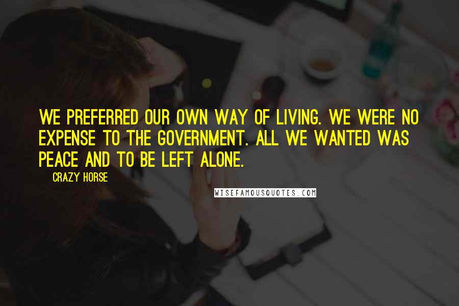 Crazy Horse Quotes: We preferred our own way of living. We were no expense to the government. All we wanted was peace and to be left alone.