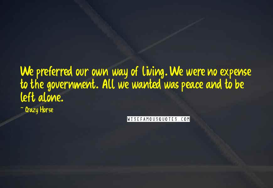 Crazy Horse Quotes: We preferred our own way of living. We were no expense to the government. All we wanted was peace and to be left alone.