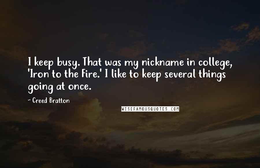 Creed Bratton Quotes: I keep busy. That was my nickname in college, 'Iron to the Fire.' I like to keep several things going at once.