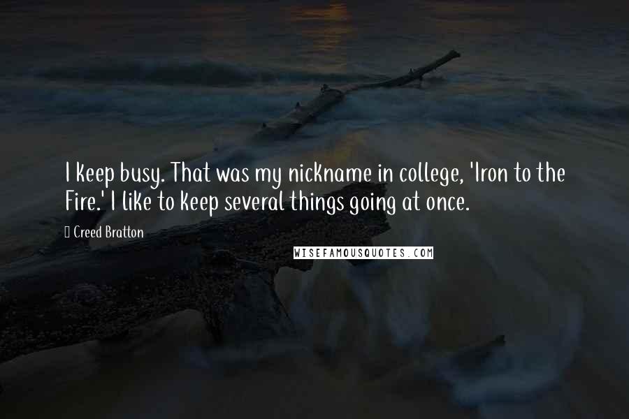 Creed Bratton Quotes: I keep busy. That was my nickname in college, 'Iron to the Fire.' I like to keep several things going at once.