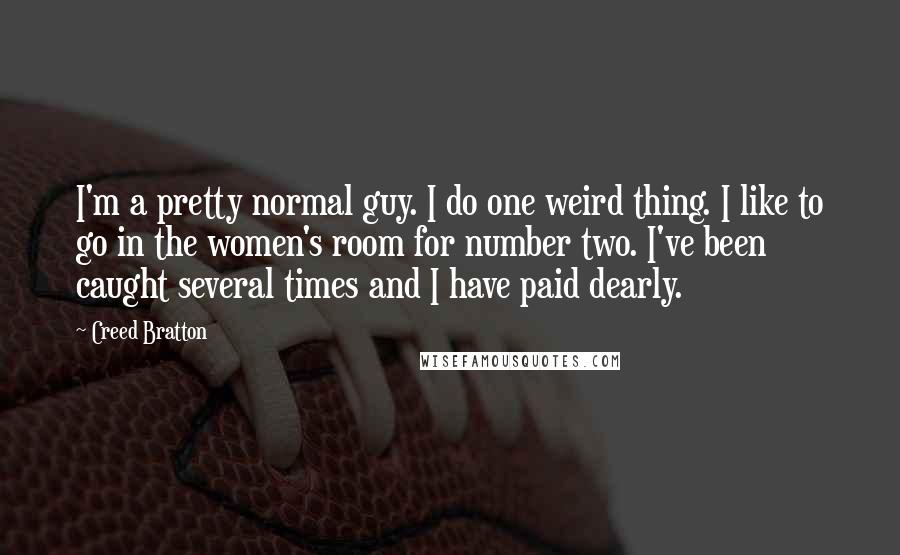 Creed Bratton Quotes: I'm a pretty normal guy. I do one weird thing. I like to go in the women's room for number two. I've been caught several times and I have paid dearly.