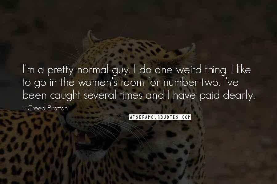 Creed Bratton Quotes: I'm a pretty normal guy. I do one weird thing. I like to go in the women's room for number two. I've been caught several times and I have paid dearly.
