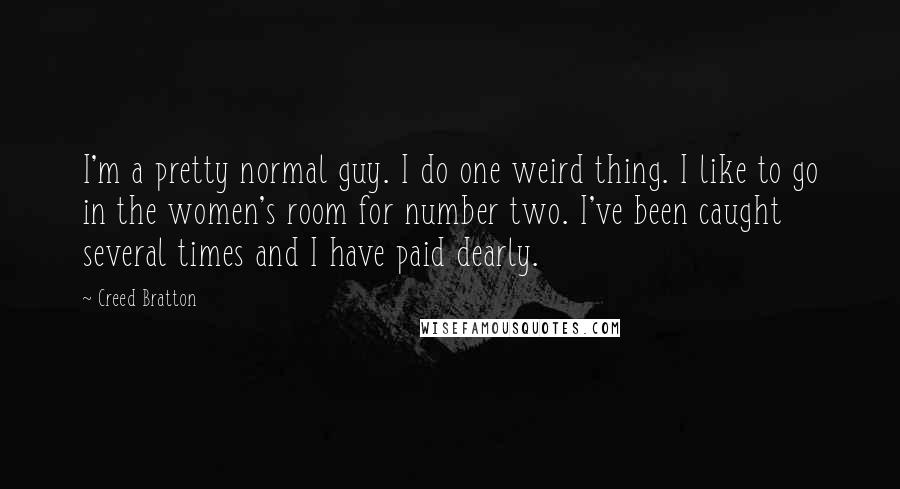 Creed Bratton Quotes: I'm a pretty normal guy. I do one weird thing. I like to go in the women's room for number two. I've been caught several times and I have paid dearly.