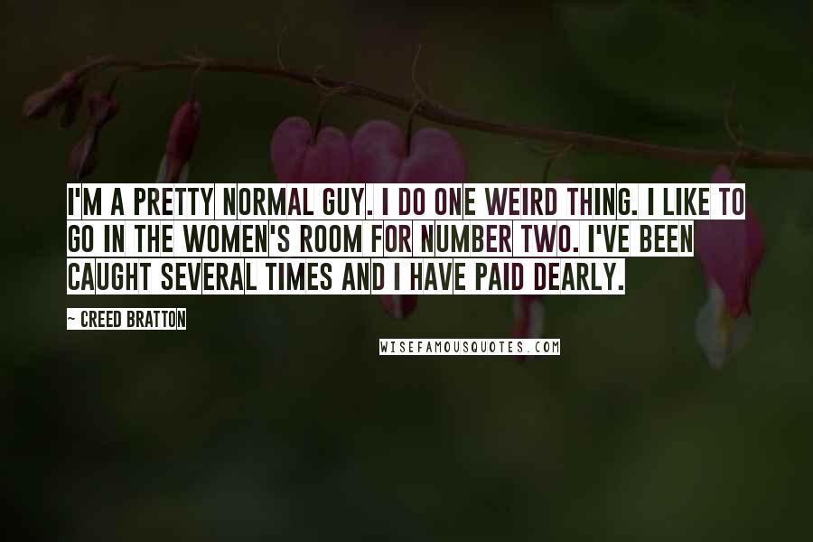 Creed Bratton Quotes: I'm a pretty normal guy. I do one weird thing. I like to go in the women's room for number two. I've been caught several times and I have paid dearly.
