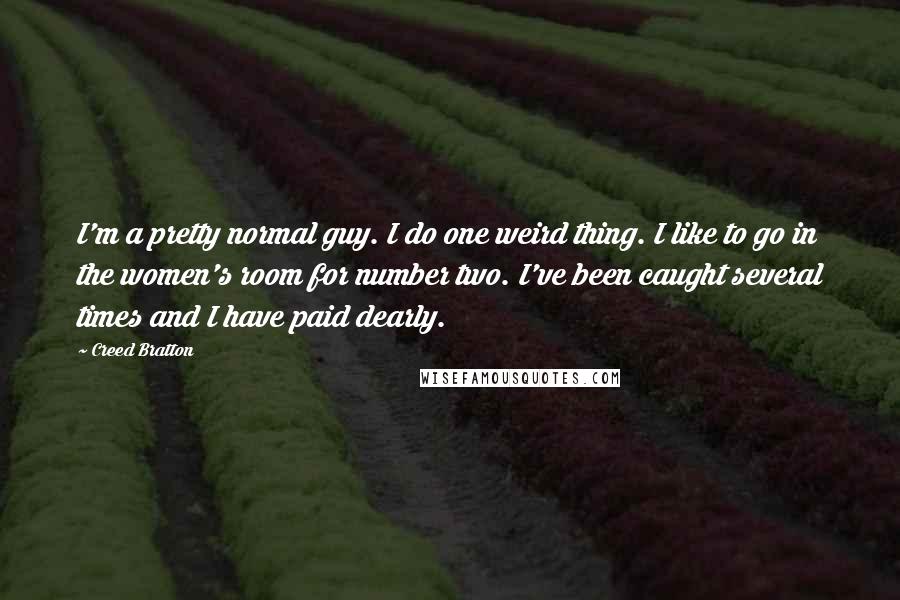 Creed Bratton Quotes: I'm a pretty normal guy. I do one weird thing. I like to go in the women's room for number two. I've been caught several times and I have paid dearly.