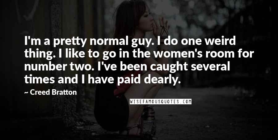 Creed Bratton Quotes: I'm a pretty normal guy. I do one weird thing. I like to go in the women's room for number two. I've been caught several times and I have paid dearly.