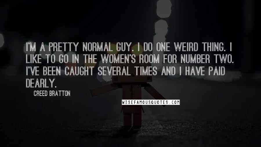 Creed Bratton Quotes: I'm a pretty normal guy. I do one weird thing. I like to go in the women's room for number two. I've been caught several times and I have paid dearly.