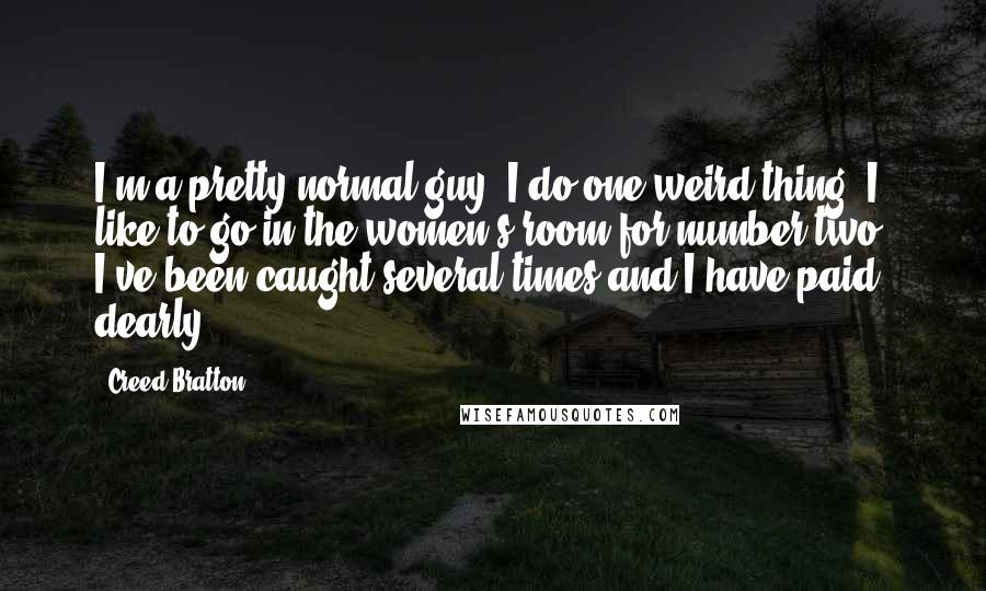 Creed Bratton Quotes: I'm a pretty normal guy. I do one weird thing. I like to go in the women's room for number two. I've been caught several times and I have paid dearly.