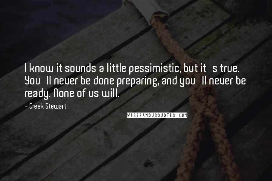 Creek Stewart Quotes: I know it sounds a little pessimistic, but it's true. You'll never be done preparing, and you'll never be ready. None of us will.