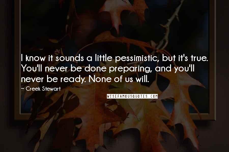 Creek Stewart Quotes: I know it sounds a little pessimistic, but it's true. You'll never be done preparing, and you'll never be ready. None of us will.