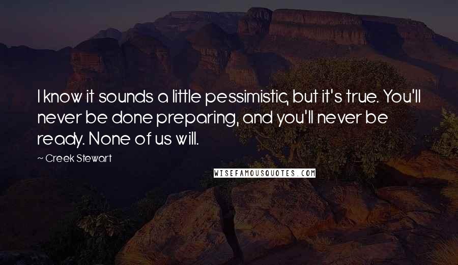 Creek Stewart Quotes: I know it sounds a little pessimistic, but it's true. You'll never be done preparing, and you'll never be ready. None of us will.