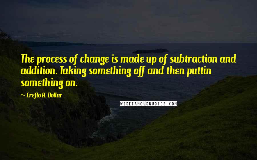 Creflo A. Dollar Quotes: The process of change is made up of subtraction and addition. Taking something off and then puttin something on.