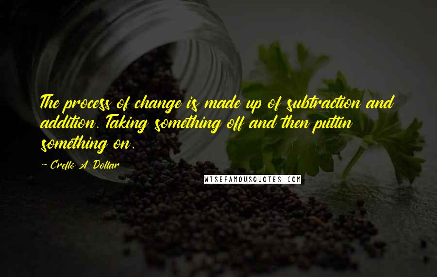 Creflo A. Dollar Quotes: The process of change is made up of subtraction and addition. Taking something off and then puttin something on.