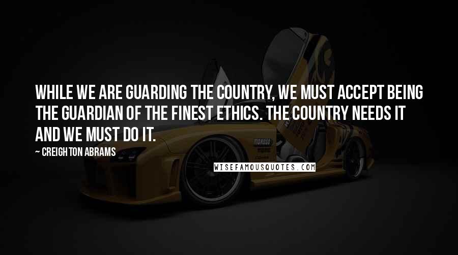 Creighton Abrams Quotes: While we are guarding the country, we must accept being the guardian of the finest ethics. The country needs it and we must do it.