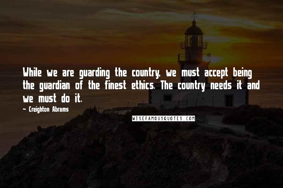 Creighton Abrams Quotes: While we are guarding the country, we must accept being the guardian of the finest ethics. The country needs it and we must do it.