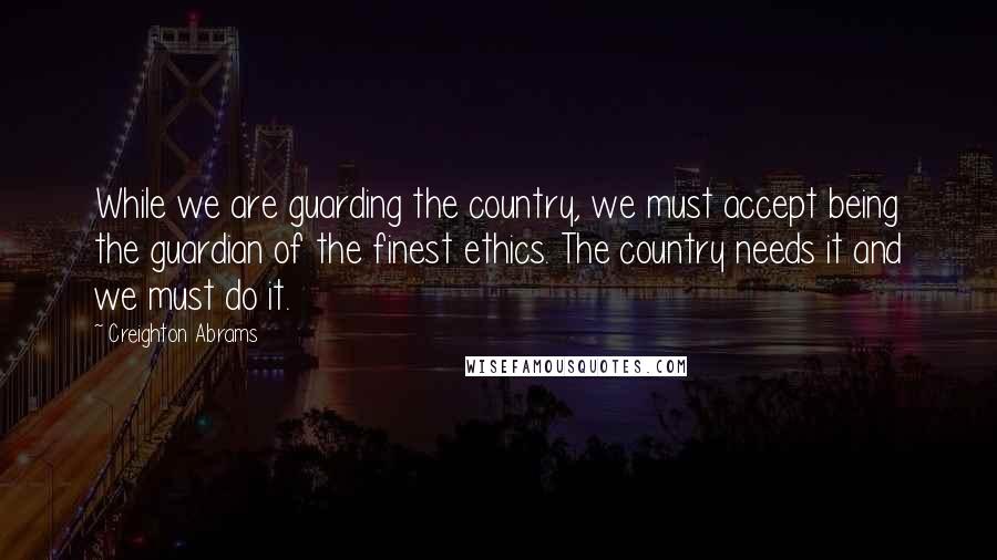Creighton Abrams Quotes: While we are guarding the country, we must accept being the guardian of the finest ethics. The country needs it and we must do it.