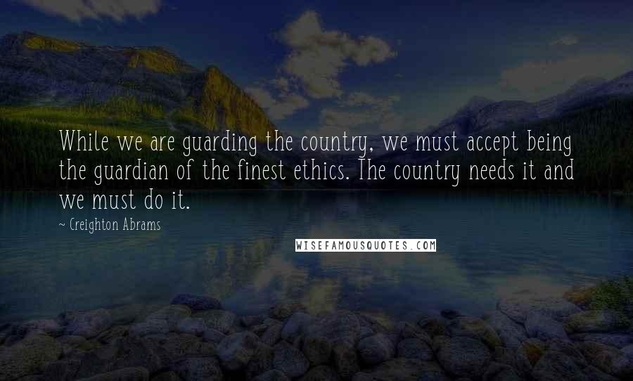 Creighton Abrams Quotes: While we are guarding the country, we must accept being the guardian of the finest ethics. The country needs it and we must do it.