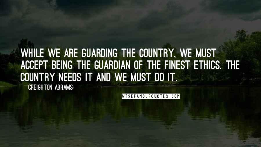 Creighton Abrams Quotes: While we are guarding the country, we must accept being the guardian of the finest ethics. The country needs it and we must do it.