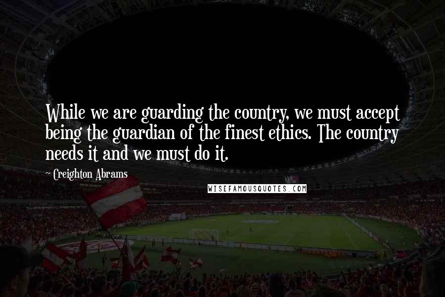 Creighton Abrams Quotes: While we are guarding the country, we must accept being the guardian of the finest ethics. The country needs it and we must do it.