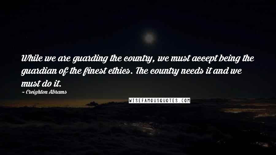 Creighton Abrams Quotes: While we are guarding the country, we must accept being the guardian of the finest ethics. The country needs it and we must do it.