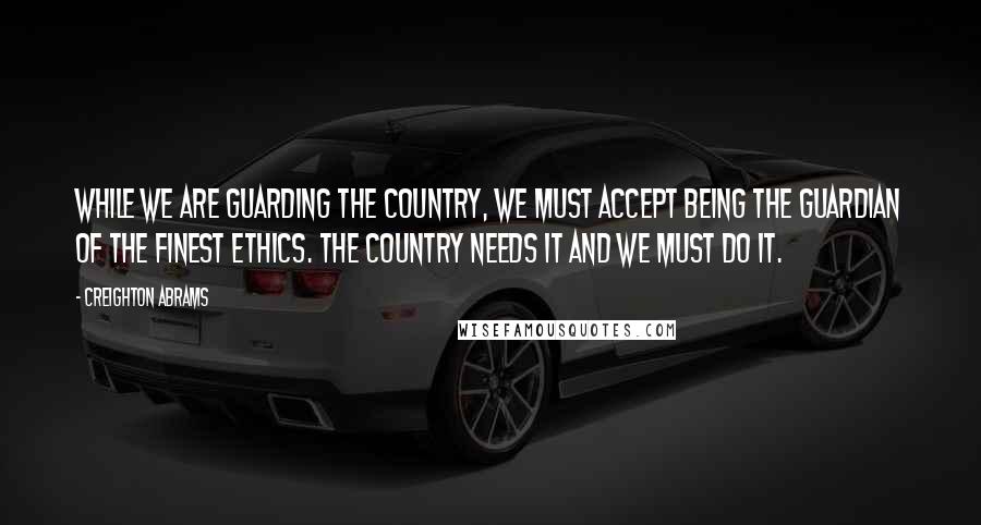 Creighton Abrams Quotes: While we are guarding the country, we must accept being the guardian of the finest ethics. The country needs it and we must do it.