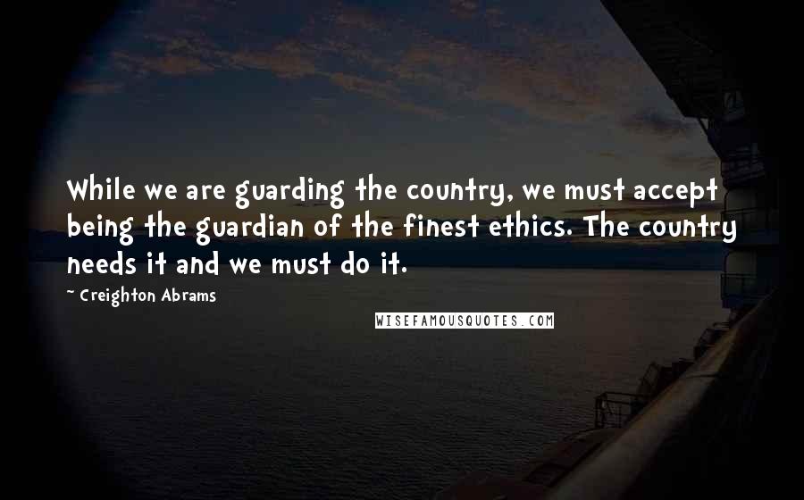 Creighton Abrams Quotes: While we are guarding the country, we must accept being the guardian of the finest ethics. The country needs it and we must do it.