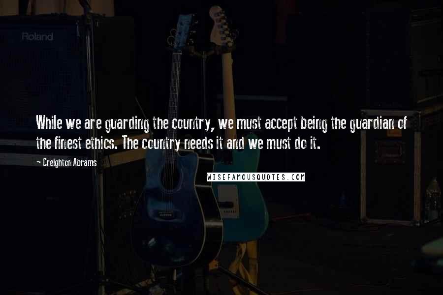 Creighton Abrams Quotes: While we are guarding the country, we must accept being the guardian of the finest ethics. The country needs it and we must do it.