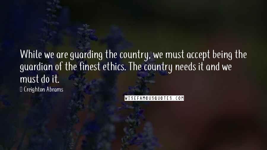 Creighton Abrams Quotes: While we are guarding the country, we must accept being the guardian of the finest ethics. The country needs it and we must do it.