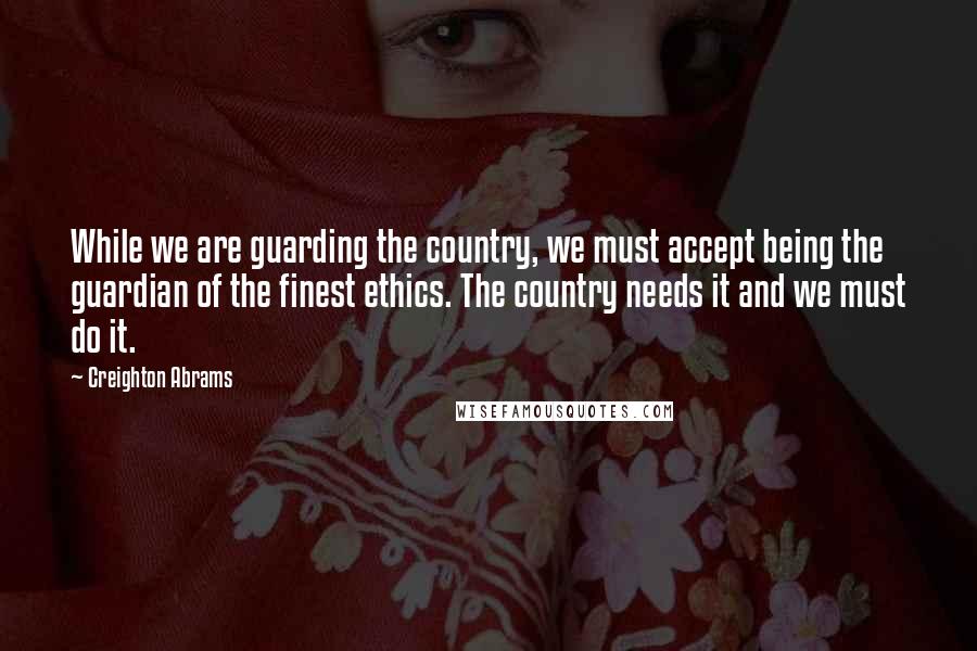 Creighton Abrams Quotes: While we are guarding the country, we must accept being the guardian of the finest ethics. The country needs it and we must do it.