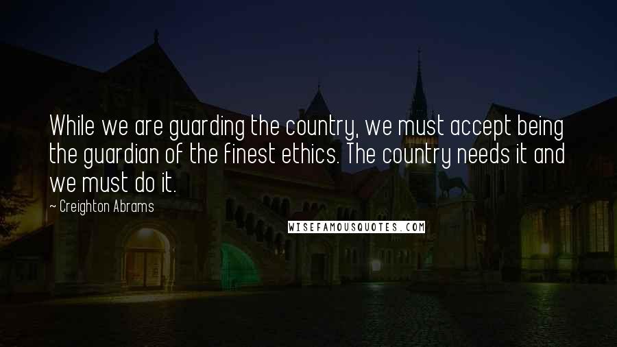 Creighton Abrams Quotes: While we are guarding the country, we must accept being the guardian of the finest ethics. The country needs it and we must do it.