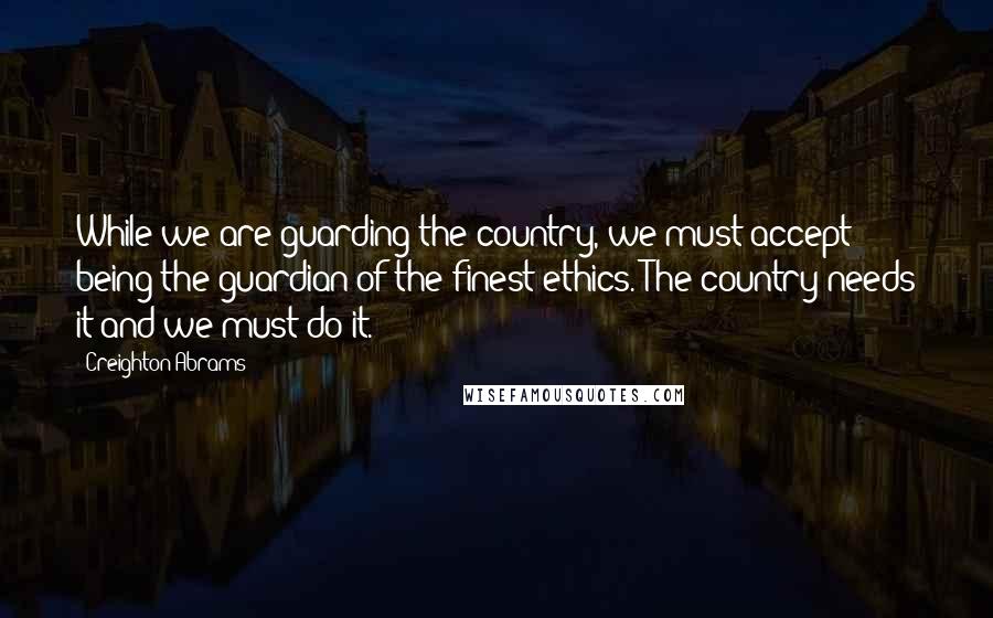 Creighton Abrams Quotes: While we are guarding the country, we must accept being the guardian of the finest ethics. The country needs it and we must do it.