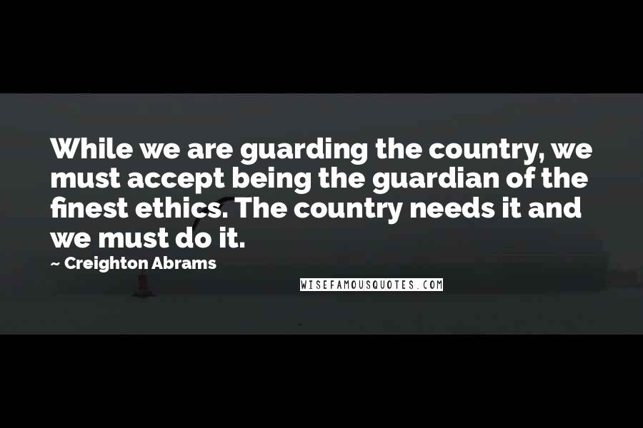 Creighton Abrams Quotes: While we are guarding the country, we must accept being the guardian of the finest ethics. The country needs it and we must do it.