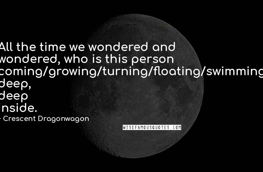 Crescent Dragonwagon Quotes: All the time we wondered and wondered, who is this person coming/growing/turning/floating/swimming deep, deep inside.