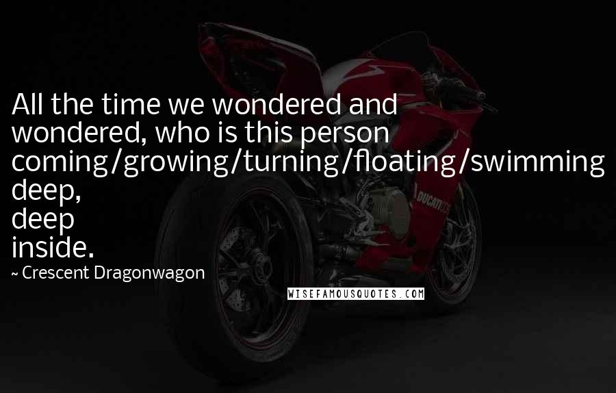 Crescent Dragonwagon Quotes: All the time we wondered and wondered, who is this person coming/growing/turning/floating/swimming deep, deep inside.