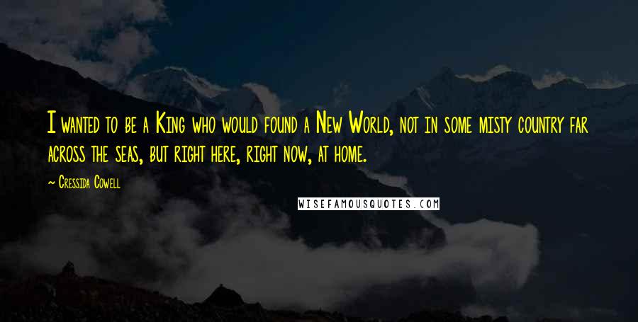 Cressida Cowell Quotes: I wanted to be a King who would found a New World, not in some misty country far across the seas, but right here, right now, at home.