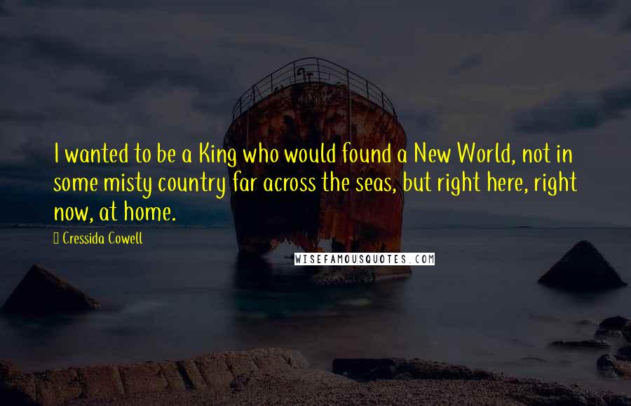 Cressida Cowell Quotes: I wanted to be a King who would found a New World, not in some misty country far across the seas, but right here, right now, at home.