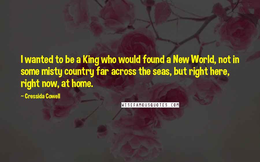 Cressida Cowell Quotes: I wanted to be a King who would found a New World, not in some misty country far across the seas, but right here, right now, at home.