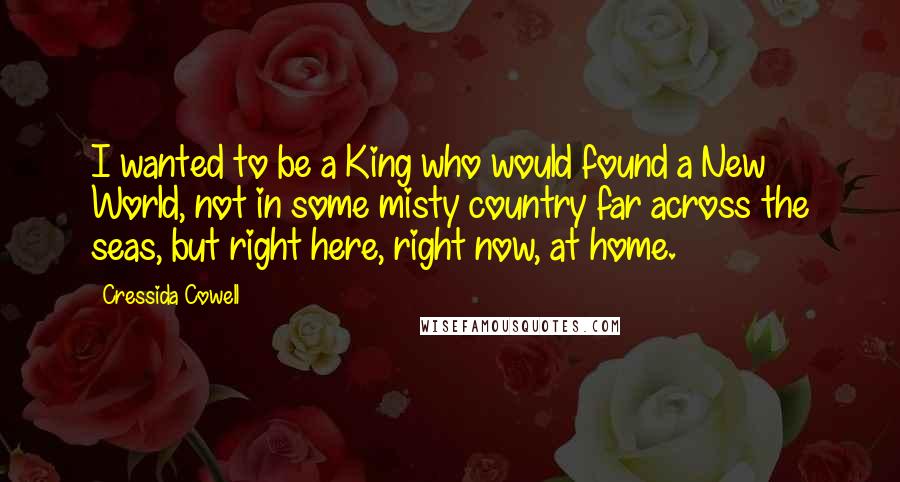 Cressida Cowell Quotes: I wanted to be a King who would found a New World, not in some misty country far across the seas, but right here, right now, at home.