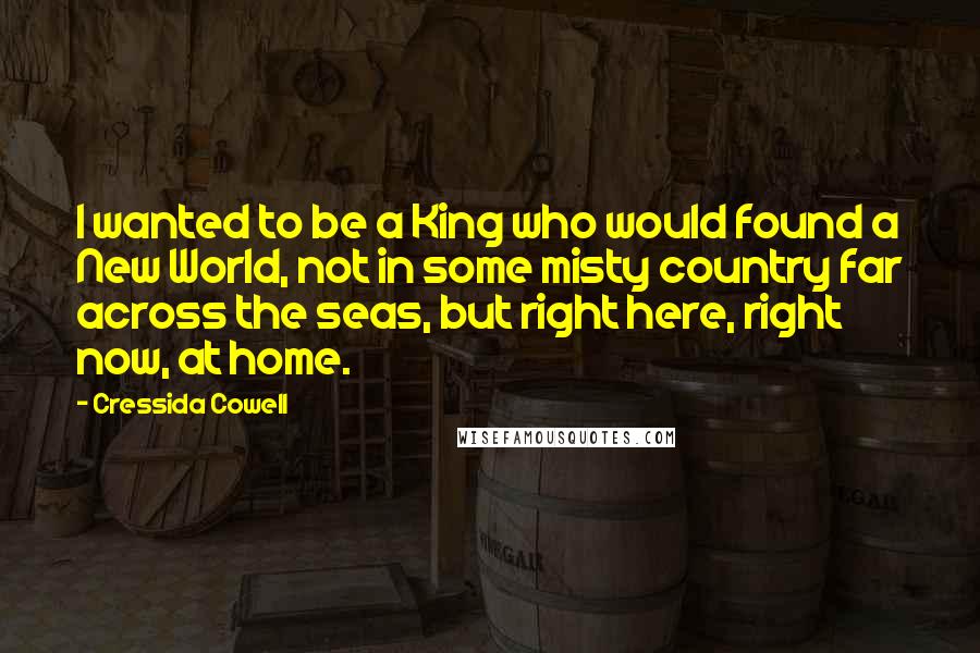 Cressida Cowell Quotes: I wanted to be a King who would found a New World, not in some misty country far across the seas, but right here, right now, at home.