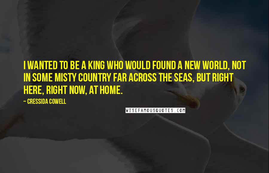 Cressida Cowell Quotes: I wanted to be a King who would found a New World, not in some misty country far across the seas, but right here, right now, at home.