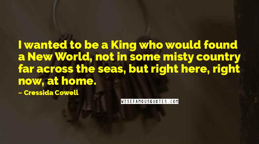 Cressida Cowell Quotes: I wanted to be a King who would found a New World, not in some misty country far across the seas, but right here, right now, at home.