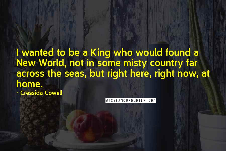 Cressida Cowell Quotes: I wanted to be a King who would found a New World, not in some misty country far across the seas, but right here, right now, at home.