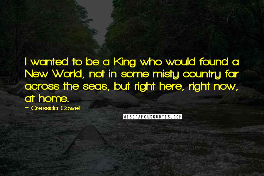 Cressida Cowell Quotes: I wanted to be a King who would found a New World, not in some misty country far across the seas, but right here, right now, at home.