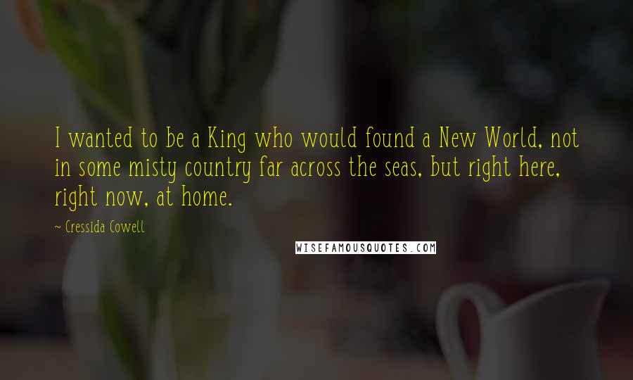 Cressida Cowell Quotes: I wanted to be a King who would found a New World, not in some misty country far across the seas, but right here, right now, at home.