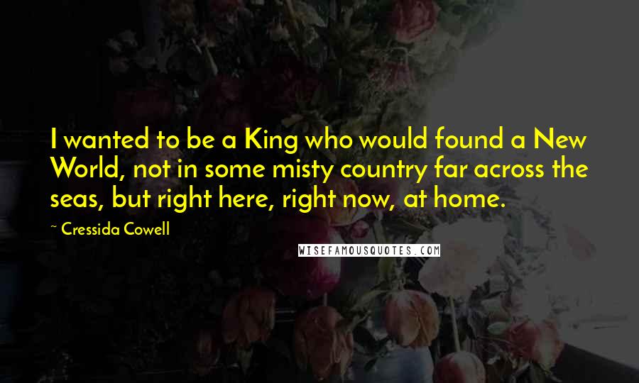 Cressida Cowell Quotes: I wanted to be a King who would found a New World, not in some misty country far across the seas, but right here, right now, at home.